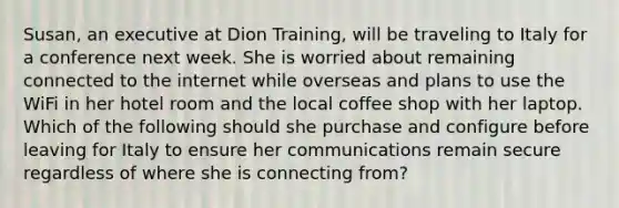 Susan, an executive at Dion Training, will be traveling to Italy for a conference next week. She is worried about remaining connected to the internet while overseas and plans to use the WiFi in her hotel room and the local coffee shop with her laptop. Which of the following should she purchase and configure before leaving for Italy to ensure her communications remain secure regardless of where she is connecting from?