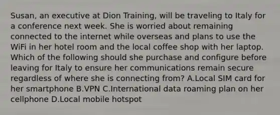 Susan, an executive at Dion Training, will be traveling to Italy for a conference next week. She is worried about remaining connected to the internet while overseas and plans to use the WiFi in her hotel room and the local coffee shop with her laptop. Which of the following should she purchase and configure before leaving for Italy to ensure her communications remain secure regardless of where she is connecting from? A.Local SIM card for her smartphone B.VPN C.International data roaming plan on her cellphone D.Local mobile hotspot