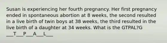 Susan is experiencing her fourth pregnancy. Her first pregnancy ended in spontaneous abortion at 8 weeks, the second resulted in a live birth of twin boys at 38 weeks, the third resulted in the live birth of a daughter at 34 weeks. What is the GTPAL?G ___T___P___A___L___