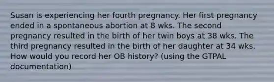 Susan is experiencing her fourth pregnancy. Her first pregnancy ended in a spontaneous abortion at 8 wks. The second pregnancy resulted in the birth of her twin boys at 38 wks. The third pregnancy resulted in the birth of her daughter at 34 wks. How would you record her OB history? (using the GTPAL documentation)