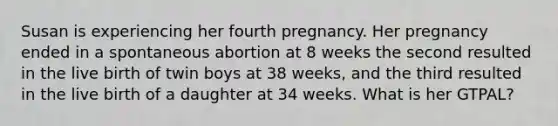 Susan is experiencing her fourth pregnancy. Her pregnancy ended in a spontaneous abortion at 8 weeks the second resulted in the live birth of twin boys at 38 weeks, and the third resulted in the live birth of a daughter at 34 weeks. What is her GTPAL?