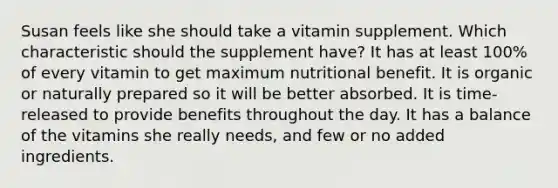 Susan feels like she should take a vitamin supplement. Which characteristic should the supplement have? It has at least 100% of every vitamin to get maximum nutritional benefit. It is organic or naturally prepared so it will be better absorbed. It is time-released to provide benefits throughout the day. It has a balance of the vitamins she really needs, and few or no added ingredients.