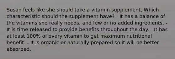 Susan feels like she should take a vitamin supplement. Which characteristic should the supplement have? - It has a balance of the vitamins she really needs, and few or no added ingredients. - It is time-released to provide benefits throughout the day. - It has at least 100% of every vitamin to get maximum nutritional benefit. - It is organic or naturally prepared so it will be better absorbed.