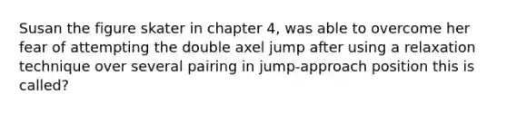 Susan the figure skater in chapter 4, was able to overcome her fear of attempting the double axel jump after using a relaxation technique over several pairing in jump-approach position this is called?