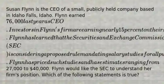 Susan Flynn is the CEO of a small, publicly held company based in Idaho Falls, Idaho. Flynn earned 76,000 last year as CEO. Investors in Flynn's firm are earning nearly 15 percent on their shares. Flynn has learned that the Securities and Exchange Commission (SEC) is considering a proposed rule mandating salary studies for all publicly held firms. Flynn has priced such studies and has estimates ranging from27,000 to 40,000. Flynn would like the SEC to understand her firm's position. Which of the following statements is true?