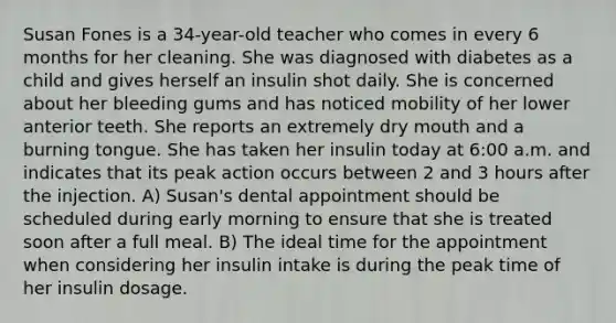 Susan Fones is a 34-year-old teacher who comes in every 6 months for her cleaning. She was diagnosed with diabetes as a child and gives herself an insulin shot daily. She is concerned about her bleeding gums and has noticed mobility of her lower anterior teeth. She reports an extremely dry mouth and a burning tongue. She has taken her insulin today at 6:00 a.m. and indicates that its peak action occurs between 2 and 3 hours after the injection. A) Susan's dental appointment should be scheduled during early morning to ensure that she is treated soon after a full meal. B) The ideal time for the appointment when considering her insulin intake is during the peak time of her insulin dosage.