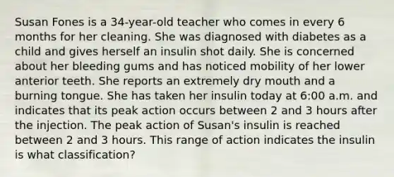 Susan Fones is a 34-year-old teacher who comes in every 6 months for her cleaning. She was diagnosed with diabetes as a child and gives herself an insulin shot daily. She is concerned about her bleeding gums and has noticed mobility of her lower anterior teeth. She reports an extremely dry mouth and a burning tongue. She has taken her insulin today at 6:00 a.m. and indicates that its peak action occurs between 2 and 3 hours after the injection. The peak action of Susan's insulin is reached between 2 and 3 hours. This range of action indicates the insulin is what classification?