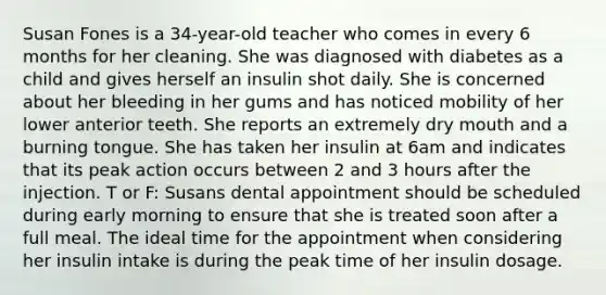 Susan Fones is a 34-year-old teacher who comes in every 6 months for her cleaning. She was diagnosed with diabetes as a child and gives herself an insulin shot daily. She is concerned about her bleeding in her gums and has noticed mobility of her lower anterior teeth. She reports an extremely dry mouth and a burning tongue. She has taken her insulin at 6am and indicates that its peak action occurs between 2 and 3 hours after the injection. T or F: Susans dental appointment should be scheduled during early morning to ensure that she is treated soon after a full meal. The ideal time for the appointment when considering her insulin intake is during the peak time of her insulin dosage.