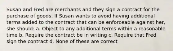 Susan and Fred are merchants and they sign a contract for the purchase of goods. If Susan wants to avoid having additional terms added to the contract that can be enforceable against her, she should: a. Object to any additional terms within a reasonable time b. Require the contract be in writing c. Require that Fred sign the contract d. None of these are correct