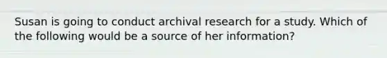 Susan is going to conduct archival research for a study. Which of the following would be a source of her information?