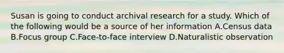 Susan is going to conduct archival research for a study. Which of the following would be a source of her information A.Census data B.Focus group C.Face-to-face interview D.Naturalistic observation