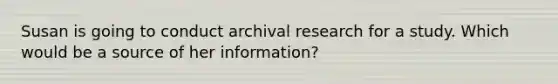 Susan is going to conduct archival research for a study. Which would be a source of her information?