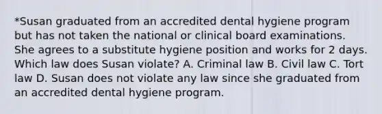 *Susan graduated from an accredited dental hygiene program but has not taken the national or clinical board examinations. She agrees to a substitute hygiene position and works for 2 days. Which law does Susan violate? A. Criminal law B. Civil law C. Tort law D. Susan does not violate any law since she graduated from an accredited dental hygiene program.