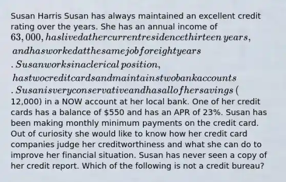 Susan Harris Susan has always maintained an excellent credit rating over the years. She has an annual income of​ 63,000, has lived at her current residence thirteen​ years, and has worked at the same job for eight years. Susan works in a clerical​ position, has two credit cards and maintains two bank accounts. Susan is very conservative and has all of her savings​ (12,000) in a NOW account at her local bank. One of her credit cards has a balance of​ 550 and has an APR of​ 23%. Susan has been making monthly minimum payments on the credit card. Out of curiosity she would like to know how her credit card companies judge her creditworthiness and what she can do to improve her financial situation. Susan has never seen a copy of her credit report. Which of the following is not a credit bureau?