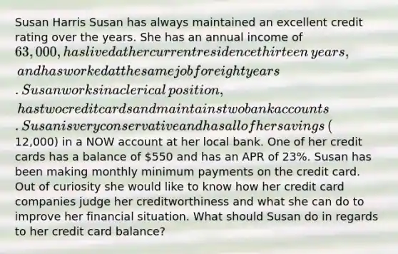 Susan Harris Susan has always maintained an excellent credit rating over the years. She has an annual income of​ 63,000, has lived at her current residence thirteen​ years, and has worked at the same job for eight years. Susan works in a clerical​ position, has two credit cards and maintains two bank accounts. Susan is very conservative and has all of her savings​ (12,000) in a NOW account at her local bank. One of her credit cards has a balance of​ 550 and has an APR of​ 23%. Susan has been making monthly minimum payments on the credit card. Out of curiosity she would like to know how her credit card companies judge her creditworthiness and what she can do to improve her financial situation. What should Susan do in regards to her credit card balance?