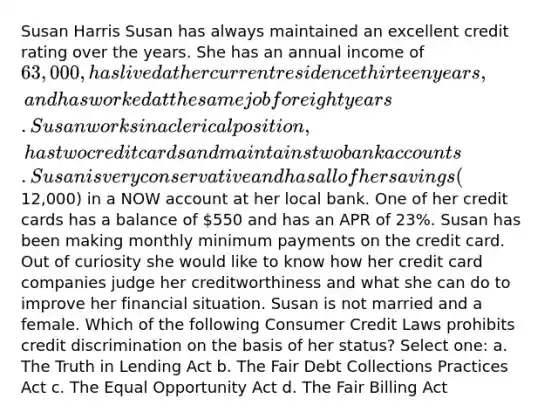 Susan Harris Susan has always maintained an excellent credit rating over the years. She has an annual income of 63,000, has lived at her current residence thirteen years, and has worked at the same job for eight years. Susan works in a clerical position, has two credit cards and maintains two bank accounts. Susan is very conservative and has all of her savings (12,000) in a NOW account at her local bank. One of her credit cards has a balance of 550 and has an APR of 23%. Susan has been making monthly minimum payments on the credit card. Out of curiosity she would like to know how her credit card companies judge her creditworthiness and what she can do to improve her financial situation. Susan is not married and a female. Which of the following Consumer Credit Laws prohibits credit discrimination on the basis of her status? Select one: a. The Truth in Lending Act b. The Fair Debt Collections Practices Act c. The Equal Opportunity Act d. The Fair Billing Act