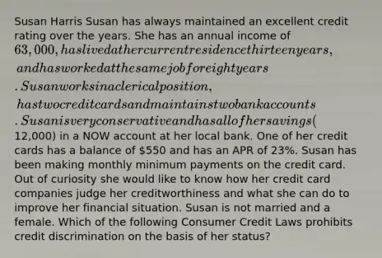 Susan Harris Susan has always maintained an excellent credit rating over the years. She has an annual income of 63,000, has lived at her current residence thirteen years, and has worked at the same job for eight years. Susan works in a clerical position, has two credit cards and maintains two bank accounts. Susan is very conservative and has all of her savings (12,000) in a NOW account at her local bank. One of her credit cards has a balance of 550 and has an APR of 23%. Susan has been making monthly minimum payments on the credit card. Out of curiosity she would like to know how her credit card companies judge her creditworthiness and what she can do to improve her financial situation. Susan is not married and a female. Which of the following Consumer Credit Laws prohibits credit discrimination on the basis of her status?