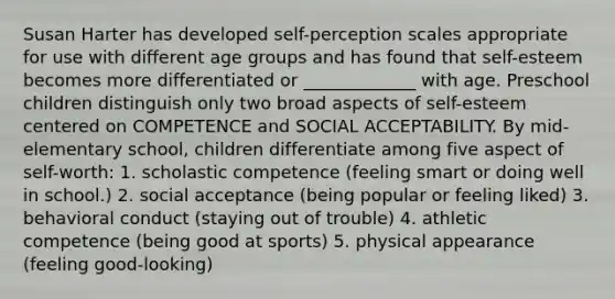 Susan Harter has developed self-perception scales appropriate for use with different age groups and has found that self-esteem becomes more differentiated or _____________ with age. Preschool children distinguish only two broad aspects of self-esteem centered on COMPETENCE and SOCIAL ACCEPTABILITY. By mid-elementary school, children differentiate among five aspect of self-worth: 1. scholastic competence (feeling smart or doing well in school.) 2. social acceptance (being popular or feeling liked) 3. behavioral conduct (staying out of trouble) 4. athletic competence (being good at sports) 5. physical appearance (feeling good-looking)