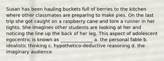 Susan has been hauling buckets full of berries to the kitchen where other classmates are preparing to make pies. On the last trip she got caught on a raspberry cane and tore a runner in her tights. She imagines other students are looking at her and noticing the line up the back of her leg. This aspect of adolescent egocentric is known as ______________ a. the personal fable b. idealistic thinking c. hypothetico-deductive reasoning d. the imaginary audience