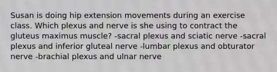 Susan is doing hip extension movements during an exercise class. Which plexus and nerve is she using to contract the gluteus maximus muscle? -sacral plexus and sciatic nerve -sacral plexus and inferior gluteal nerve -lumbar plexus and obturator nerve -brachial plexus and ulnar nerve