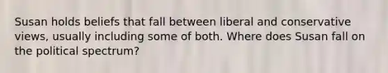 Susan holds beliefs that fall between liberal and conservative views, usually including some of both. Where does Susan fall on the political spectrum?