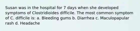 Susan was in the hospital for 7 days when she developed symptoms of Clostridioides difficile. The most common symptom of C. difficile is: a. Bleeding gums b. Diarrhea c. Maculopapular rash d. Headache