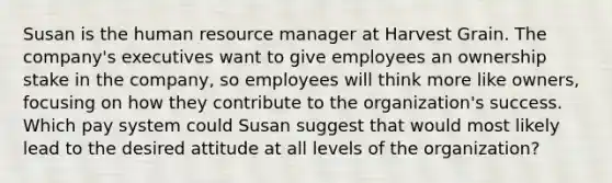 Susan is the human resource manager at Harvest Grain. The company's executives want to give employees an ownership stake in the company, so employees will think more like owners, focusing on how they contribute to the organization's success. Which pay system could Susan suggest that would most likely lead to the desired attitude at all levels of the organization?