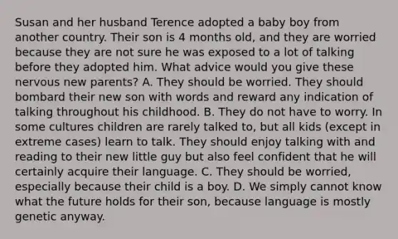 Susan and her husband Terence adopted a baby boy from another country. Their son is 4 months old, and they are worried because they are not sure he was exposed to a lot of talking before they adopted him. What advice would you give these nervous new parents? A. They should be worried. They should bombard their new son with words and reward any indication of talking throughout his childhood. B. They do not have to worry. In some cultures children are rarely talked to, but all kids (except in extreme cases) learn to talk. They should enjoy talking with and reading to their new little guy but also feel confident that he will certainly acquire their language. C. They should be worried, especially because their child is a boy. D. We simply cannot know what the future holds for their son, because language is mostly genetic anyway.