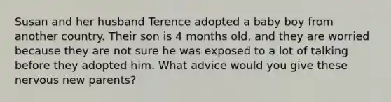 Susan and her husband Terence adopted a baby boy from another country. Their son is 4 months old, and they are worried because they are not sure he was exposed to a lot of talking before they adopted him. What advice would you give these nervous new parents?