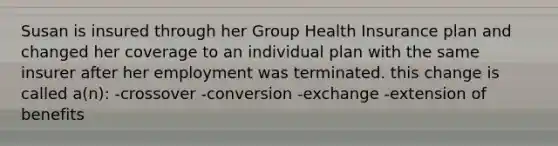 Susan is insured through her Group Health Insurance plan and changed her coverage to an individual plan with the same insurer after her employment was terminated. this change is called a(n): -crossover -conversion -exchange -extension of benefits