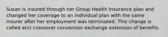 Susan is insured through her Group Health Insurance plan and changed her coverage to an individual plan with the same insurer after her employment was terminated. This change is called a(n) crossover conversion exchange extension of benefits