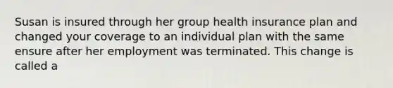 Susan is insured through her group health insurance plan and changed your coverage to an individual plan with the same ensure after her employment was terminated. This change is called a