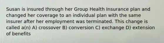 Susan is insured through her Group Health Insurance plan and changed her coverage to an individual plan with the same insurer after her employment was terminated. This change is called a(n) A) crossover B) conversion C) exchange D) extension of benefits