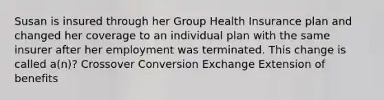 Susan is insured through her Group Health Insurance plan and changed her coverage to an individual plan with the same insurer after her employment was terminated. This change is called a(n)? Crossover Conversion Exchange Extension of benefits