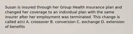 Susan is insured through her Group Health Insurance plan and changed her coverage to an individual plan with the same insurer after her employment was terminated. This change is called a(n) A. crossover B. conversion C. exchange D. extension of benefits