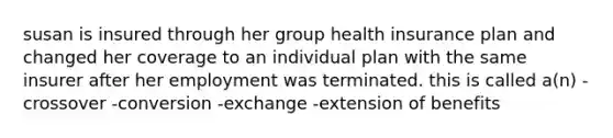 susan is insured through her group health insurance plan and changed her coverage to an individual plan with the same insurer after her employment was terminated. this is called a(n) -crossover -conversion -exchange -extension of benefits