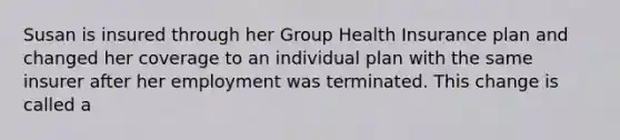 Susan is insured through her Group Health Insurance plan and changed her coverage to an individual plan with the same insurer after her employment was terminated. This change is called a