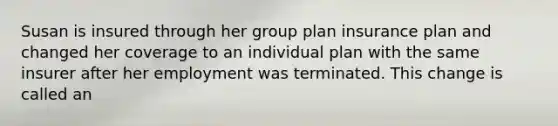 Susan is insured through her group plan insurance plan and changed her coverage to an individual plan with the same insurer after her employment was terminated. This change is called an