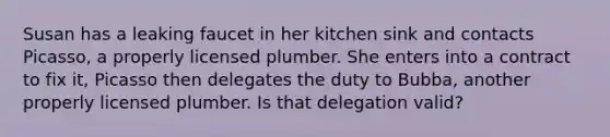 Susan has a leaking faucet in her kitchen sink and contacts Picasso, a properly licensed plumber. She enters into a contract to fix it, Picasso then delegates the duty to Bubba, another properly licensed plumber. Is that delegation valid?