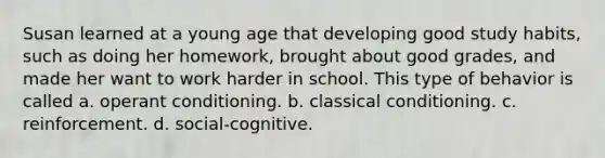 Susan learned at a young age that developing good study habits, such as doing her homework, brought about good grades, and made her want to work harder in school. This type of behavior is called a. operant conditioning. b. classical conditioning. c. reinforcement. d. social-cognitive.