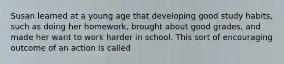 Susan learned at a young age that developing good study habits, such as doing her homework, brought about good grades, and made her want to work harder in school. This sort of encouraging outcome of an action is called