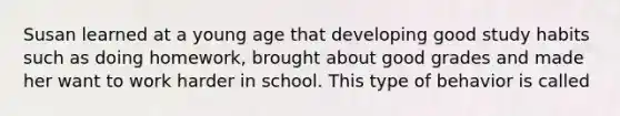 Susan learned at a young age that developing good study habits such as doing homework, brought about good grades and made her want to work harder in school. This type of behavior is called