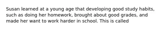 Susan learned at a young age that developing good study habits, such as doing her homework, brought about good grades, and made her want to work harder in school. This is called