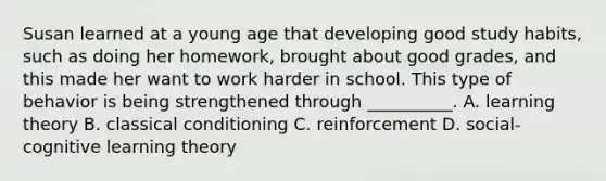 Susan learned at a young age that developing good study habits, such as doing her homework, brought about good grades, and this made her want to work harder in school. This type of behavior is being strengthened through __________. A. learning theory B. classical conditioning C. reinforcement D. social-cognitive learning theory