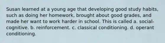 Susan learned at a young age that developing good study habits, such as doing her homework, brought about good grades, and made her want to work harder in school. This is called a. social-cognitive. b. reinforcement. c. classical conditioning. d. operant conditioning.