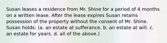 Susan leases a residence from Mr. Shine for a period of 4 months on a written lease. After the lease expires Susan retains possession of the property without the consent of Mr. Shine. Susan holds: (a. an estate at sufferance. b. an estate at will. c. an estate for years. d. all of the above.)