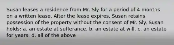 Susan leases a residence from Mr. Sly for a period of 4 months on a written lease. After the lease expires, Susan retains possession of the property without the consent of Mr. Sly. Susan holds: a. an estate at sufferance. b. an estate at will. c. an estate for years. d. all of the above