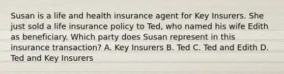 Susan is a life and health insurance agent for Key Insurers. She just sold a life insurance policy to Ted, who named his wife Edith as beneficiary. Which party does Susan represent in this insurance transaction? A. Key Insurers B. Ted C. Ted and Edith D. Ted and Key Insurers