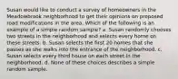 Susan would like to conduct a survey of homeowners in the Meadowbrook neighborhood to get their opinions on proposed road modifications in the area. Which of the following is an example of a simple random sample? a. Susan randomly chooses two streets in the neighborhood and selects every home on these streets. b. Susan selects the first 20 homes that she passes as she walks into the entrance of the neighborhood. c. Susan selects every third house on each street in the neighborhood. d. None of these choices describes a simple random sample.