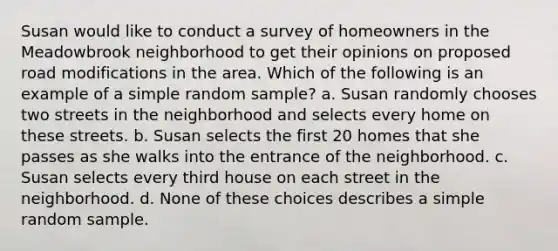 Susan would like to conduct a survey of homeowners in the Meadowbrook neighborhood to get their opinions on proposed road modifications in the area. Which of the following is an example of a simple random sample? a. Susan randomly chooses two streets in the neighborhood and selects every home on these streets. b. Susan selects the first 20 homes that she passes as she walks into the entrance of the neighborhood. c. Susan selects every third house on each street in the neighborhood. d. None of these choices describes a simple random sample.